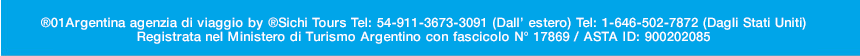 01Argentina Agenzia di Viaggio Tel: 54-911-3673-3091 (Dall’ estero) Tel: 1-646-502-7872 (Dagli Stati Uniti) 



<br>

Registrata nel Ministero di Turismo di Uruguay con fascicolo: N° 1175  | ASTA ID: 900202085   ©01argentina.com ©01argentina.travel