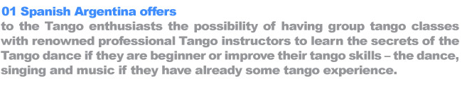 01 Spanish Argentina offers to the Tango enthusiasts the possibility of having group tango classes with renowned professional Tango instructors to learn the secrets of the Tango dance if they are beginner or improve their tango skills – the dance, singing and music if they have already some tango experience.